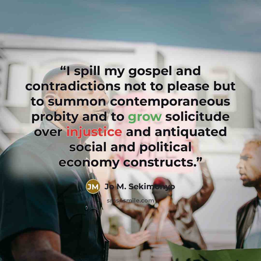 “I spill my gospel and contradictions not to please but to summon contemporaneous probity and to grow solicitude over injustice and antiquated social and political economy constructs.” quote by Jo M. Sekimonyo