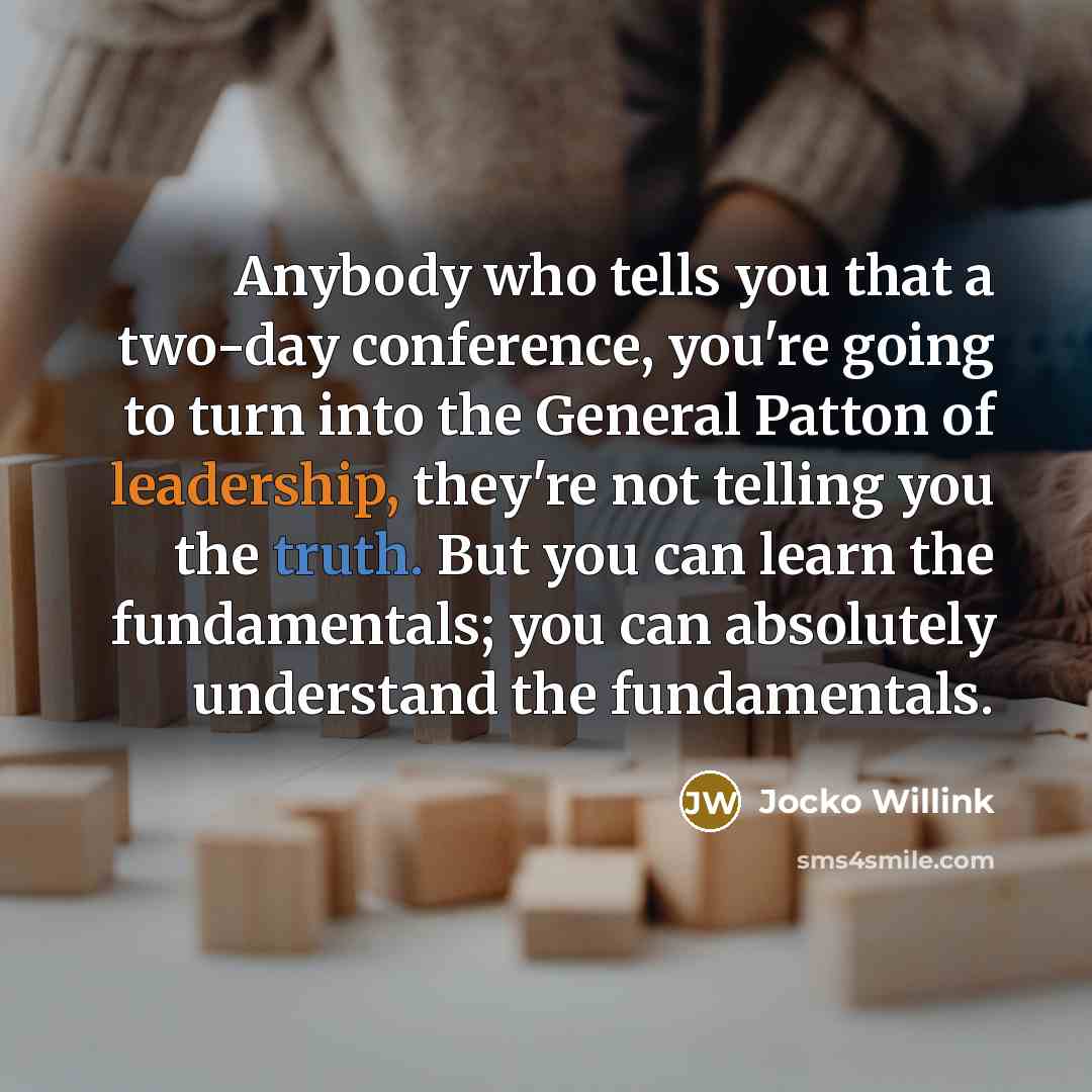 “Anybody who tells you that a two-day conference, you're going to turn into the General Patton of leadership, they're not telling you the truth. But you can learn the fundamentals; you can absolutely understand the fundamentals.” quote by Jocko Willink