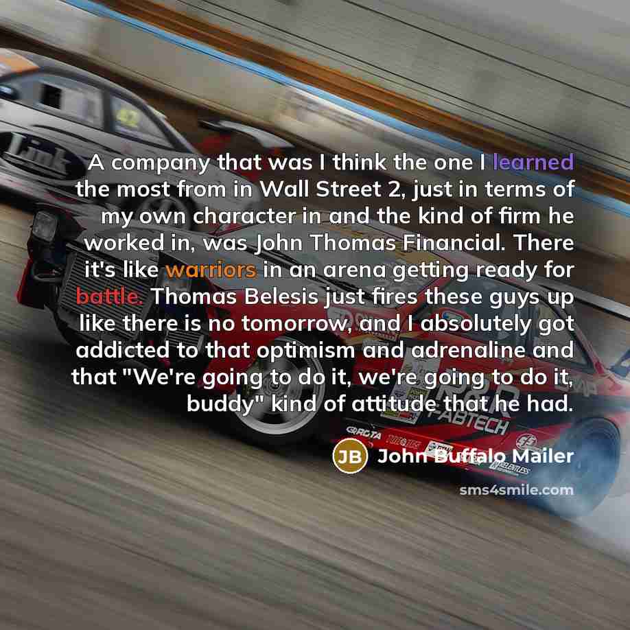 “A company that was I think the one I learned the most from in Wall Street 2, just in terms of my own character in and the kind of firm he worked in, was John Thomas Financial. There it's like warriors in an arena getting ready for battle. Thomas Belesis just fires these guys up like there is no…” quote by John Buffalo Mailer
