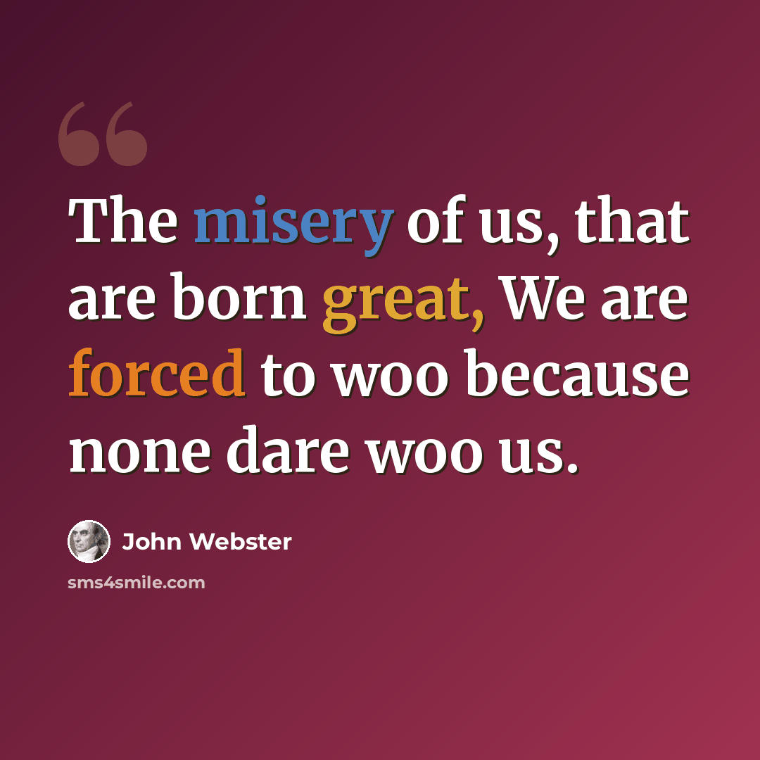 “The misery of us, that are born great, We are forced to woo because none dare woo us.” quote by John Webster