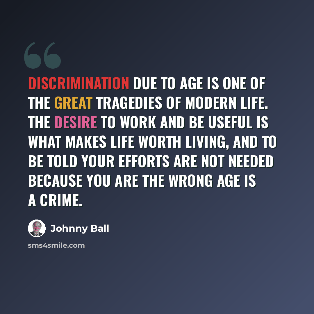 “Discrimination due to age is one of the great tragedies of modern life. The desire to work and be useful is what makes life worth living, and to be told your efforts are not needed because you are the wrong age is a crime.” quote by Johnny Ball
