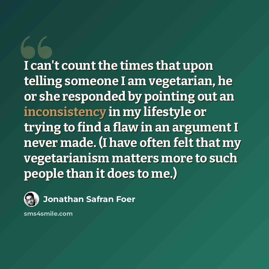 “I can't count the times that upon telling someone I am vegetarian, he or she responded by pointing out an inconsistency in my lifestyle or trying to find a flaw in an argument I never made. (I have often felt that my vegetarianism matters more to such people than it does to me.)” quote by Jonathan Safran Foer
