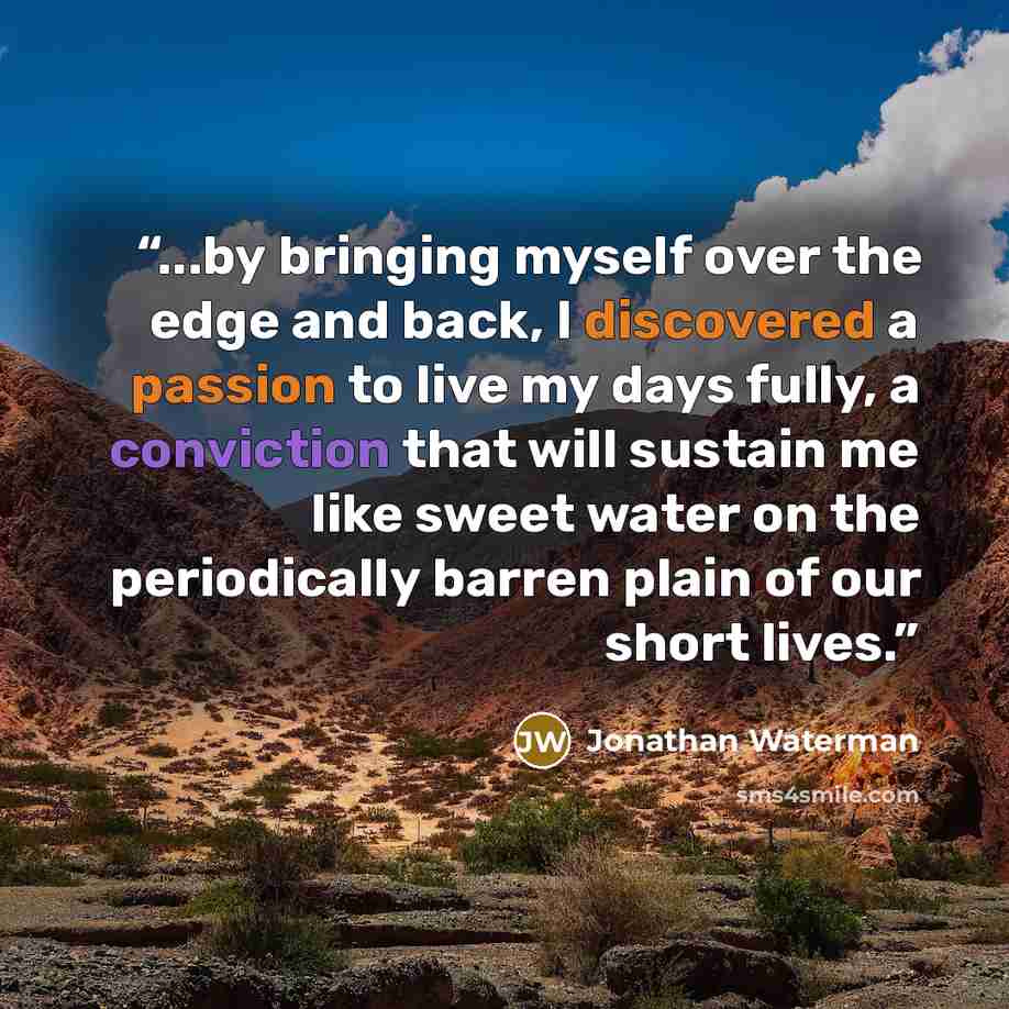 “...by bringing myself over the edge and back, I discovered a passion to live my days fully, a conviction that will sustain me like sweet water on the periodically barren plain of our short lives.” quote by Jonathan Waterman