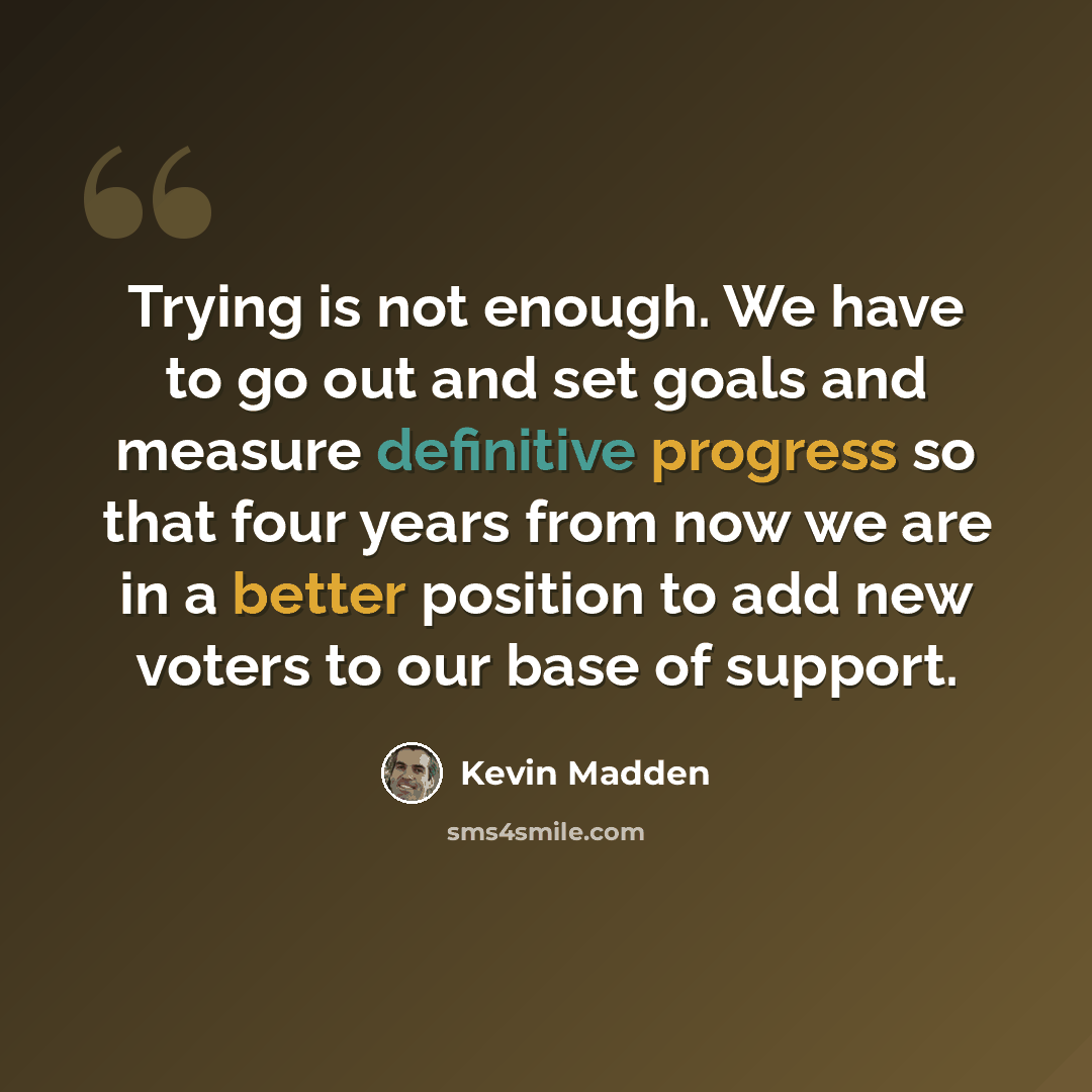 “Trying is not enough. We have to go out and set goals and measure definitive progress so that four years from now we are in a better position to add new voters to our base of support.” quote by Kevin Madden