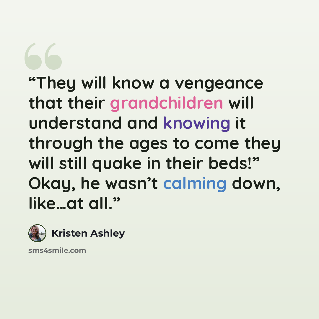 “They will know a vengeance that their grandchildren will understand and knowing it through the ages to come they will still quake in their beds!” Okay, he wasn’t calming down, like…at all.” quote by Kristen Ashley