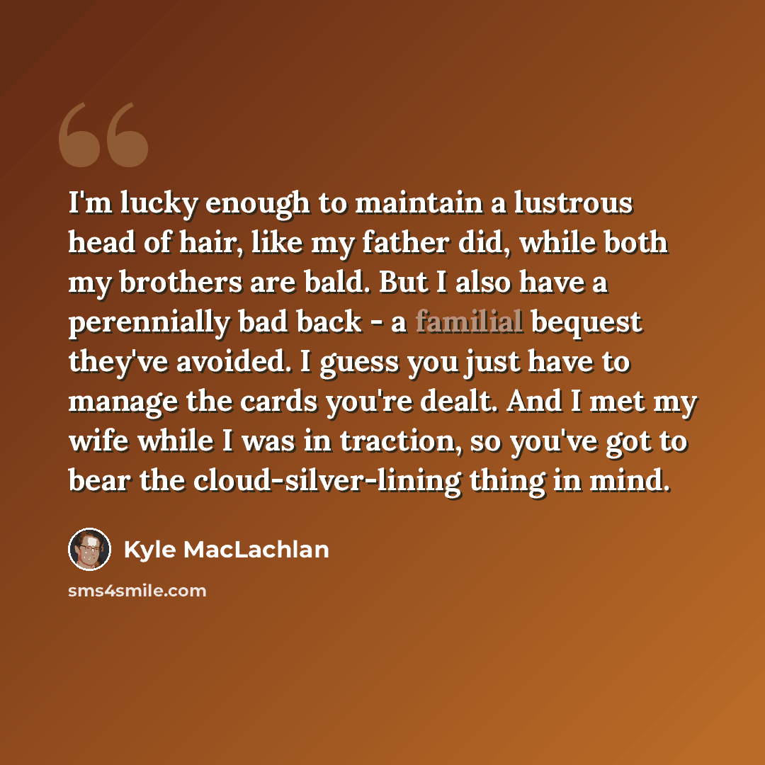 “I'm lucky enough to maintain a lustrous head of hair, like my father did, while both my brothers are bald. But I also have a perennially bad back - a familial bequest they've avoided. I guess you just have to manage the cards you're dealt. And I met my wife while I was in traction, so you've got…” quote by Kyle MacLachlan