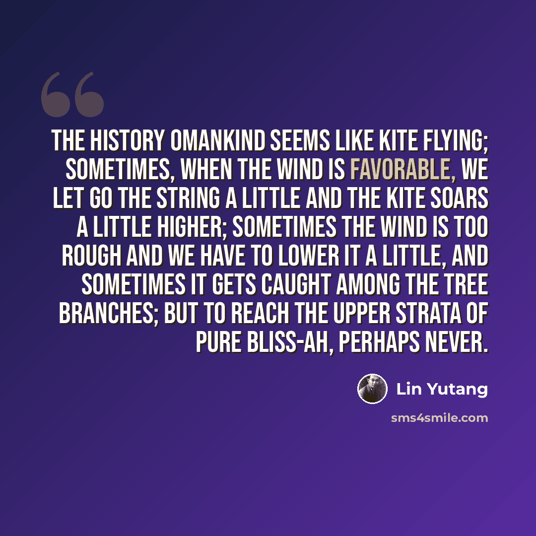“The history omankind seems like kite flying; sometimes, when the wind is favorable, we let go the string a little and the kite soars a little higher; sometimes the wind is too rough and we have to lower it a little, and sometimes it gets caught among the tree branches; but to reach the upper…” quote by Lin Yutang