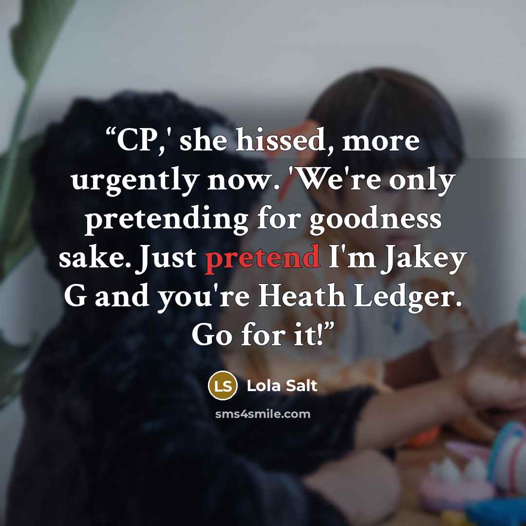 “CP,' she hissed, more urgently now. 'We're only pretending for goodness sake. Just pretend I'm Jakey G and you're Heath Ledger. Go for it!” quote by Lola Salt