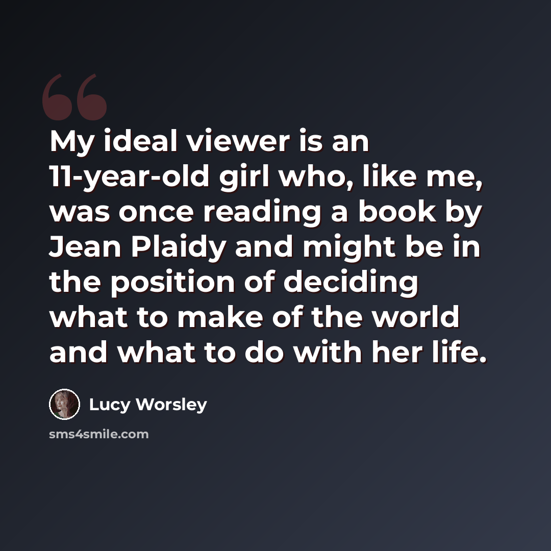 “My ideal viewer is an 11-year-old girl who, like me, was once reading a book by Jean Plaidy and might be in the position of deciding what to make of the world and what to do with her life.” quote by Lucy Worsley