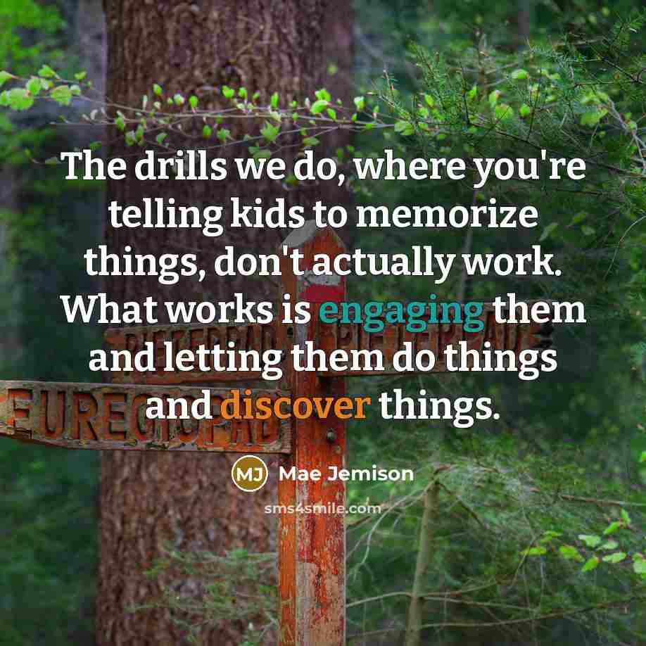 “The drills we do, where you're telling kids to memorize things, don't actually work. What works is engaging them and letting them do things and discover things.” quote by Mae Jemison