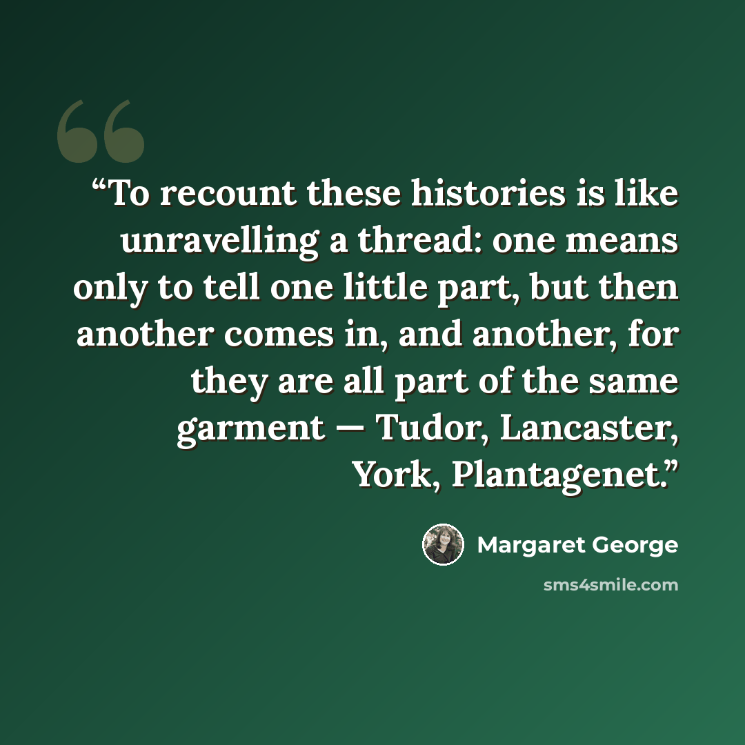 “To recount these histories is like unravelling a thread: one means only to tell one little part, but then another comes in, and another, for they are all part of the same garment — Tudor, Lancaster, York, Plantagenet.” quote by Margaret George