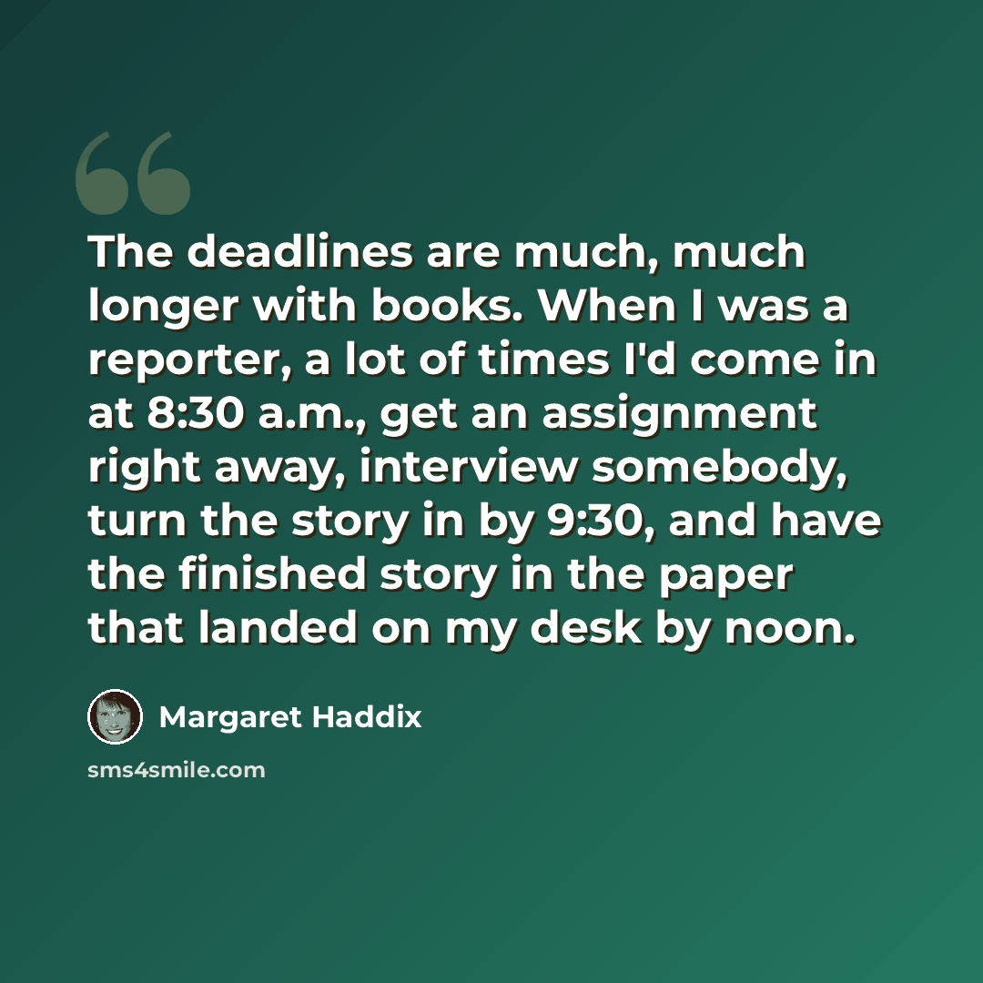 “The deadlines are much, much longer with books. When I was a reporter, a lot of times I'd come in at 8:30 a.m., get an assignment right away, interview somebody, turn the story in by 9:30, and have the finished story in the paper that landed on my desk by noon.” quote by Margaret Haddix