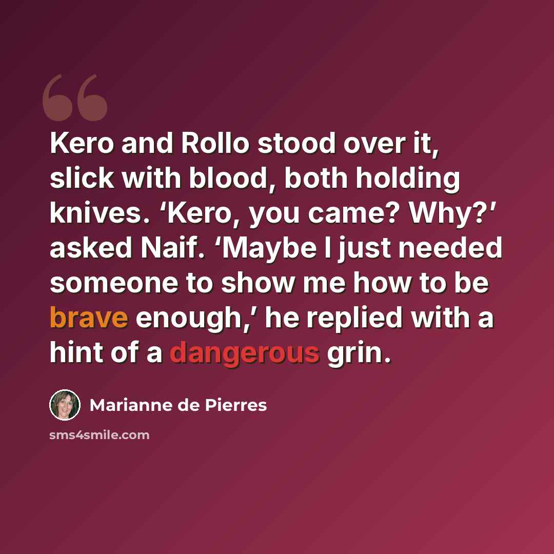 “Kero and Rollo stood over it, slick with blood, both holding knives. ‘Kero, you came? Why?’ asked Naif. ‘Maybe I just needed someone to show me how to be brave enough,’ he replied with a hint of a dangerous grin.” quote by Marianne de Pierres