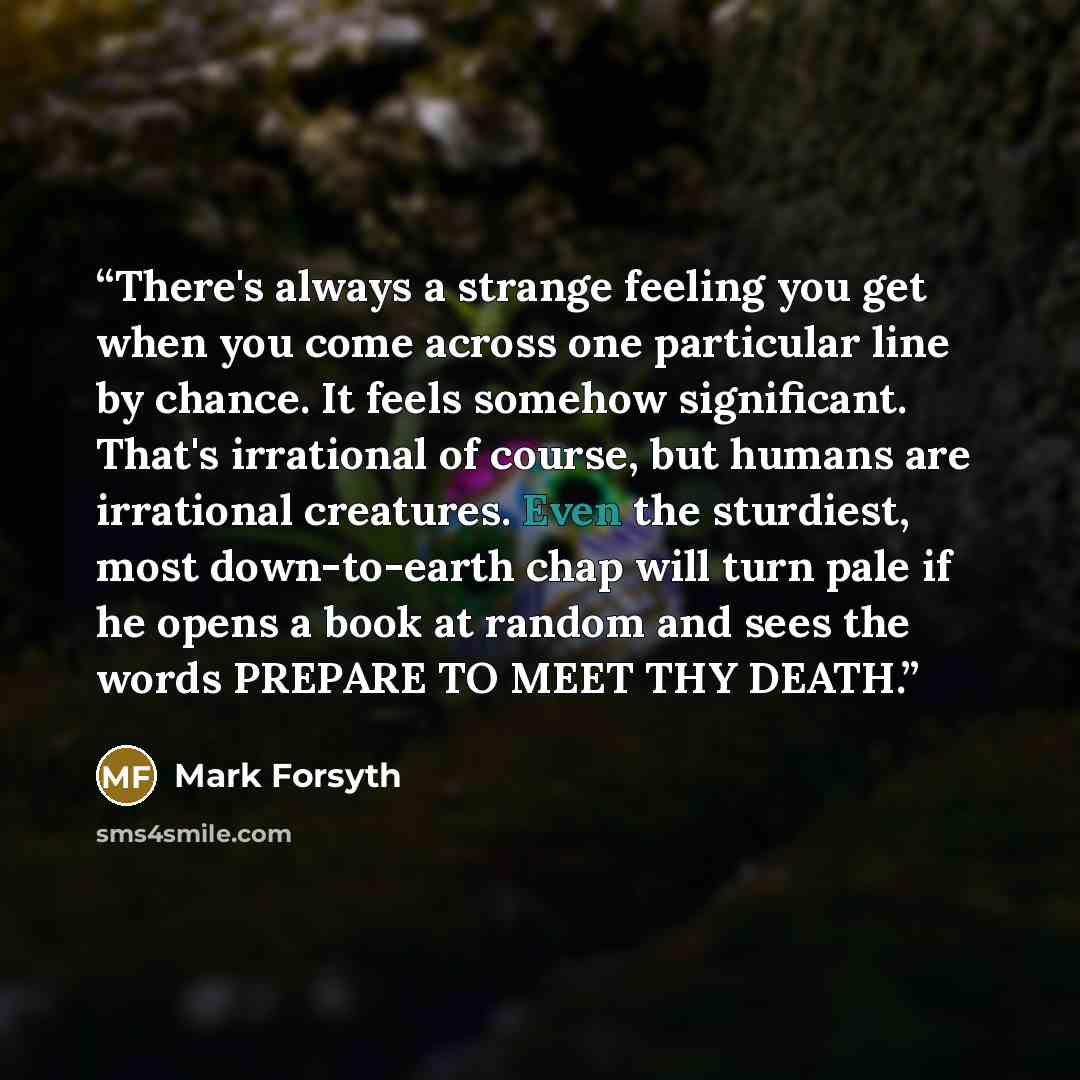 “There's always a strange feeling you get when you come across one particular line by chance. It feels somehow significant. That's irrational of course, but humans are irrational creatures. Even the sturdiest, most down-to-earth chap will turn pale if he opens a book at random and sees the words…” quote by Mark Forsyth