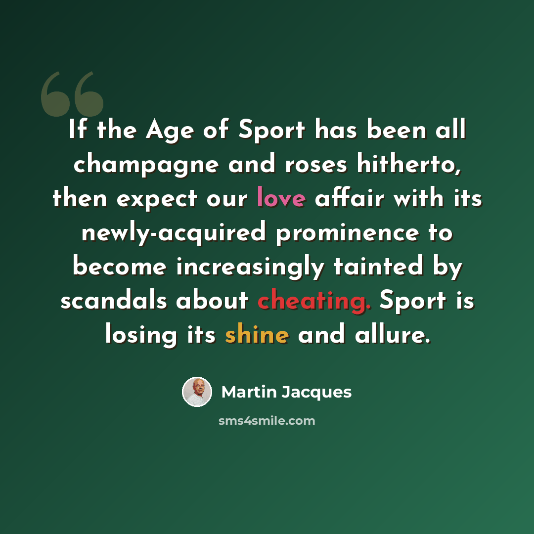 “If the Age of Sport has been all champagne and roses hitherto, then expect our love affair with its newly-acquired prominence to become increasingly tainted by scandals about cheating. Sport is losing its shine and allure.” quote by Martin Jacques