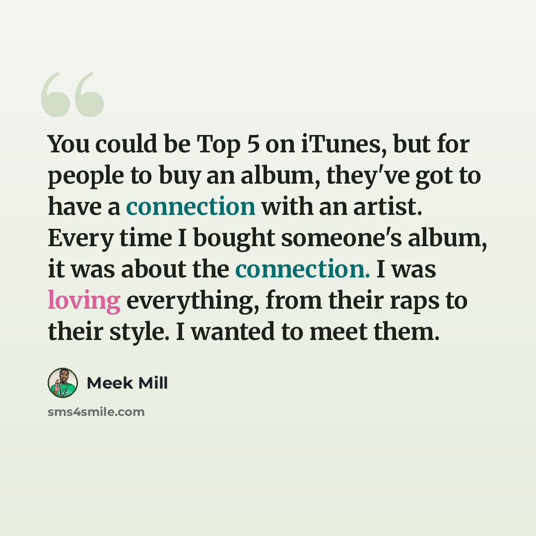 “You could be Top 5 on iTunes, but for people to buy an album, they've got to have a connection with an artist. Every time I bought someone's album, it was about the connection. I was loving everything, from their raps to their style. I wanted to meet them.” quote by Meek Mill