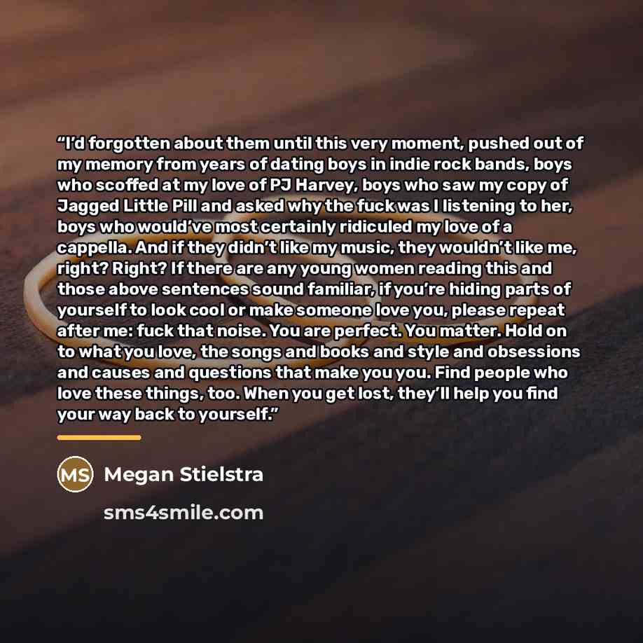 “I’d forgotten about them until this very moment, pushed out of my memory from years of dating boys in indie rock bands, boys who scoffed at my love of PJ Harvey, boys who saw my copy of Jagged Little Pill and asked why the fuck was I listening to her, boys who would’ve most certainly ridiculed my…” quote by Megan Stielstra