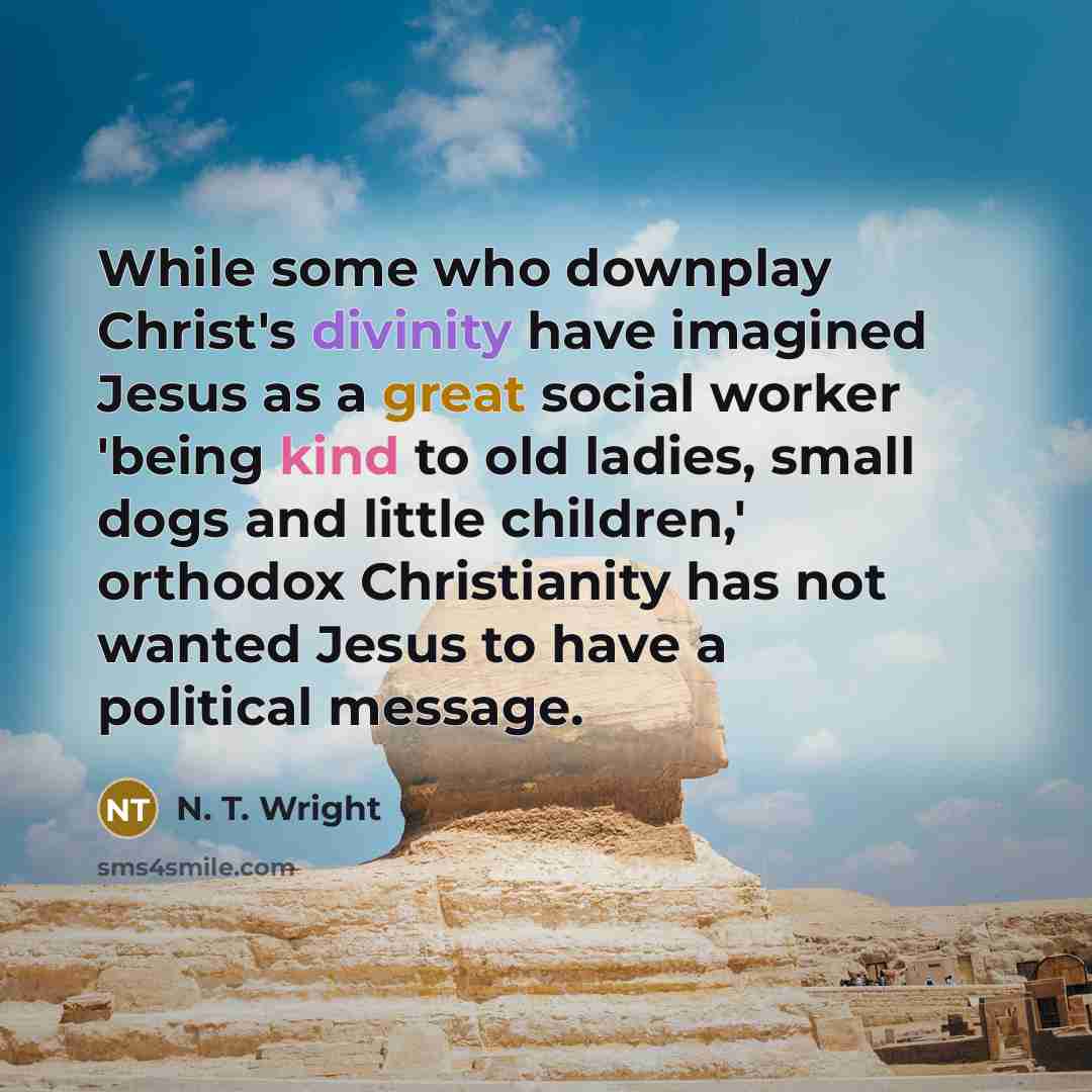 “While some who downplay Christ's divinity have imagined Jesus as a great social worker 'being kind to old ladies, small dogs and little children,' orthodox Christianity has not wanted Jesus to have a political message.” quote by N. T. Wright