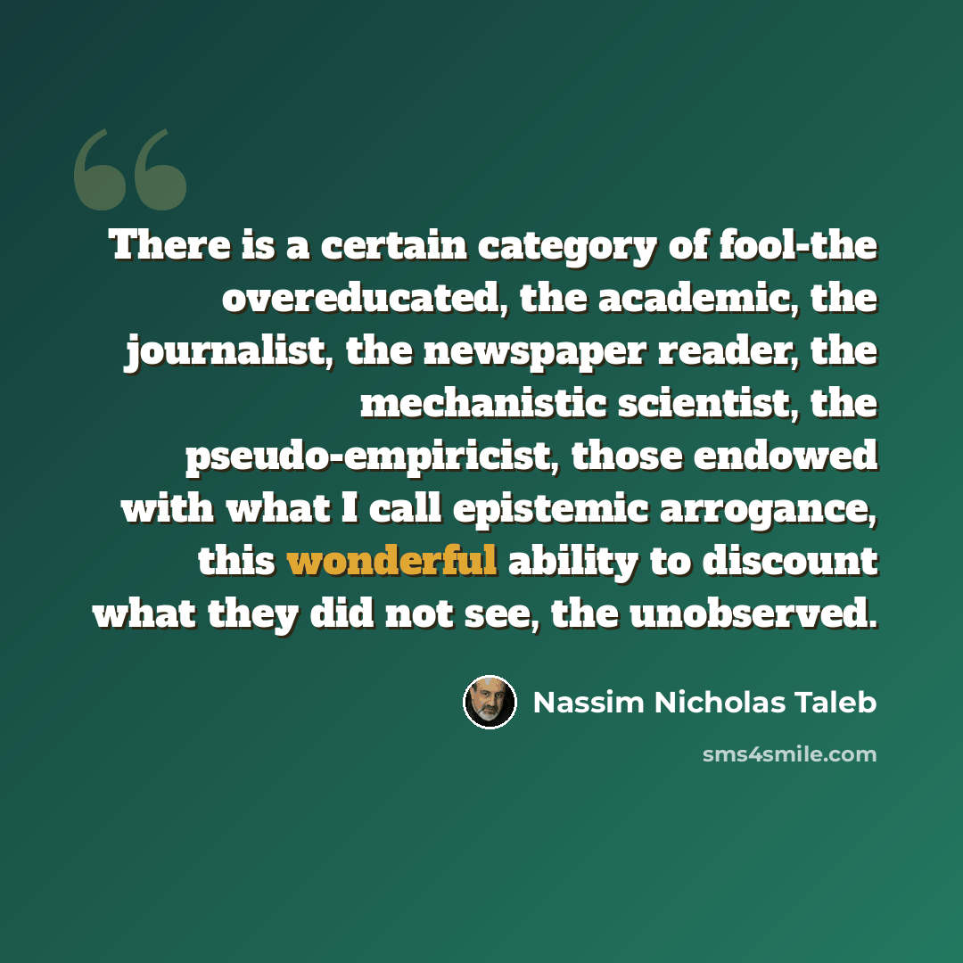 “There is a certain category of fool-the overeducated, the academic, the journalist, the newspaper reader, the mechanistic scientist, the pseudo-empiricist, those endowed with what I call epistemic arrogance, this wonderful ability to discount what they did not see, the unobserved.” quote by Nassim Nicholas Taleb