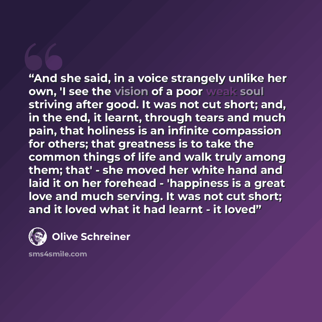 “And she said, in a voice strangely unlike her own, 'I see the vision of a poor weak soul striving after good. It was not cut short; and, in the end, it learnt, through tears and much pain, that holiness is an infinite compassion for others; that greatness is to take the common things of life and…” quote by Olive Schreiner