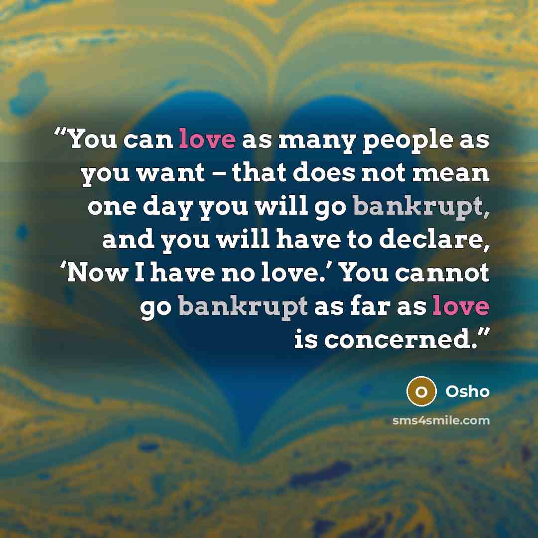 “You can love as many people as you want – that does not mean one day you will go bankrupt, and you will have to declare, ‘Now I have no love.’ You cannot go bankrupt as far as love is concerned.” quote by Osho