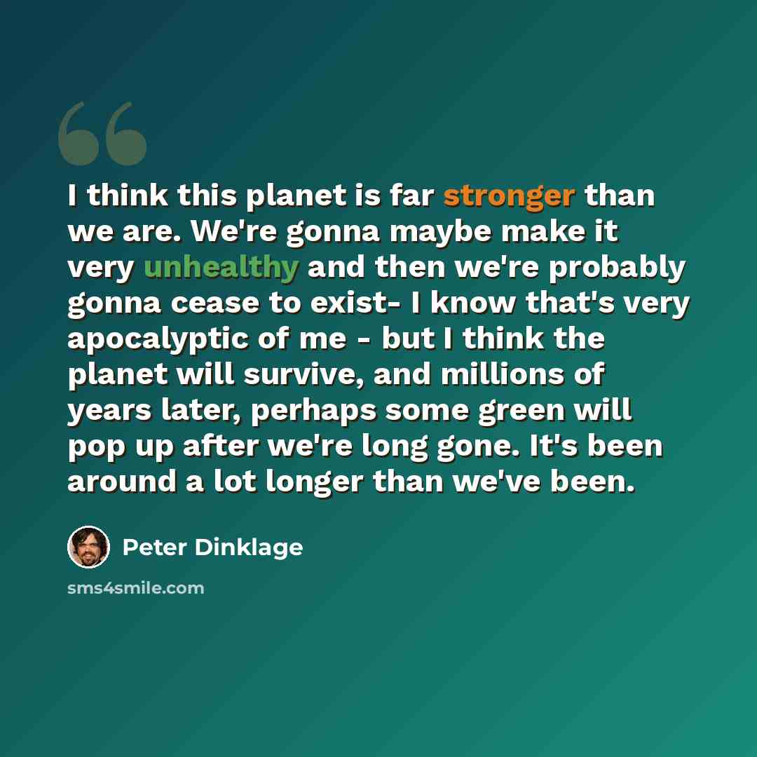 “I think this planet is far stronger than we are. We're gonna maybe make it very unhealthy and then we're probably gonna cease to exist- I know that's very apocalyptic of me - but I think the planet will survive, and millions of years later, perhaps some green will pop up after we're long gone…” quote by Peter Dinklage