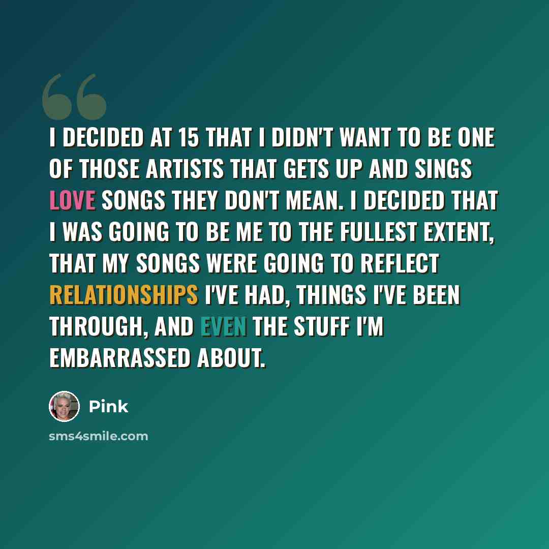 “I decided at 15 that I didn't want to be one of those artists that gets up and sings love songs they don't mean. I decided that I was going to be me to the fullest extent, that my songs were going to reflect relationships I've had, things I've been through, and even the stuff I'm embarrassed about.” quote by Pink