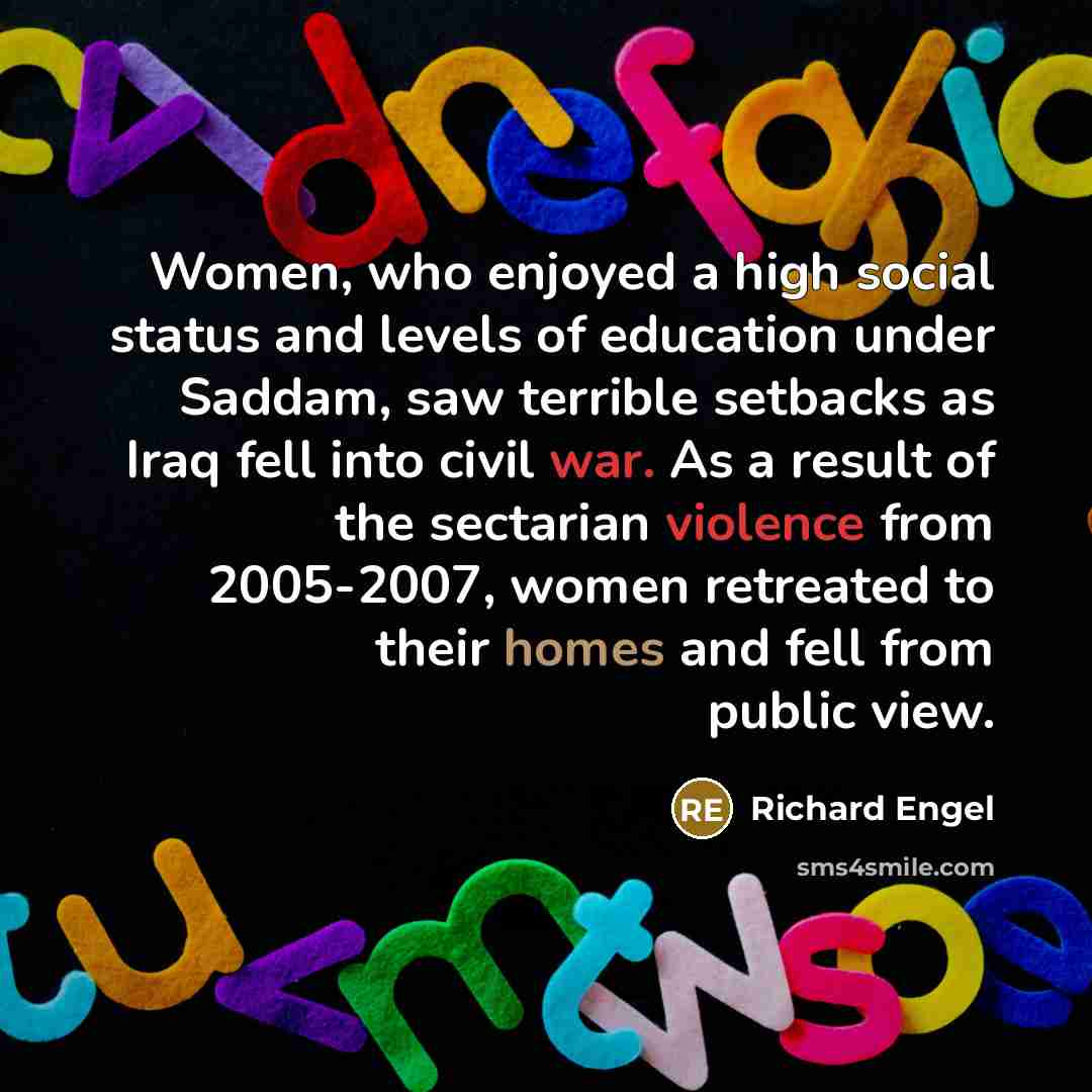 “Women, who enjoyed a high social status and levels of education under Saddam, saw terrible setbacks as Iraq fell into civil war. As a result of the sectarian violence from 2005-2007, women retreated to their homes and fell from public view.” quote by Richard Engel