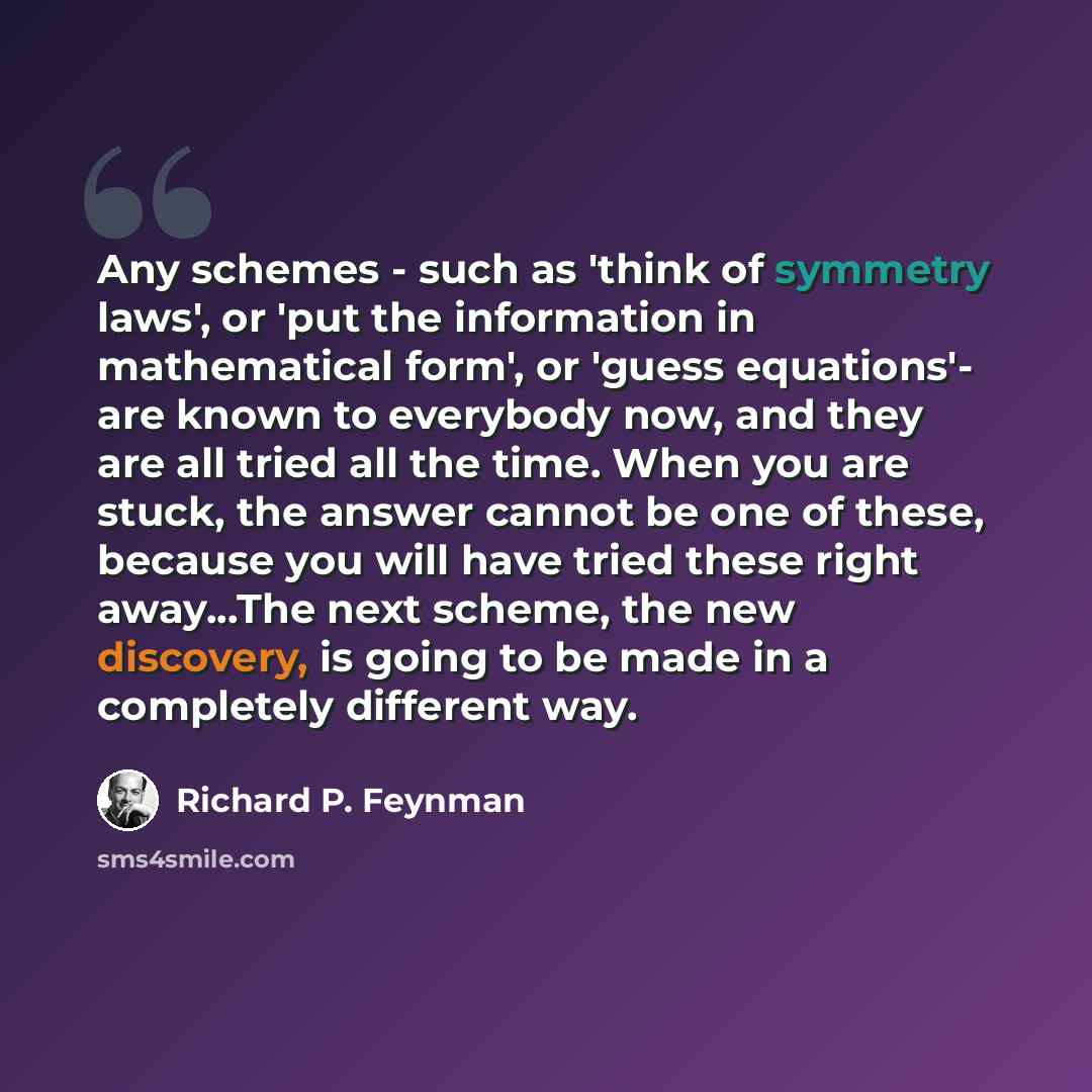 “Any schemes - such as 'think of symmetry laws', or 'put the information in mathematical form', or 'guess equations'- are known to everybody now, and they are all tried all the time. When you are stuck, the answer cannot be one of these, because you will have tried these right away...The next…” quote by Richard P. Feynman