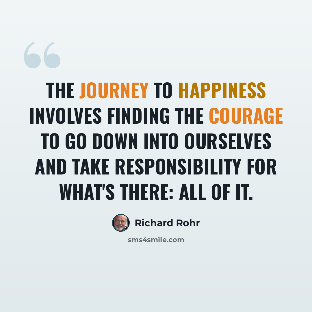 “The journey to happiness involves finding the courage to go down into ourselves and take responsibility for what's there: all of it.” quote by Richard Rohr
