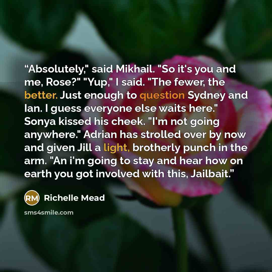 “Absolutely," said Mikhail. "So it's you and me, Rose?" "Yup," I said. "The fewer, the better. Just enough to question Sydney and Ian. I guess everyone else waits here." Sonya kissed his cheek. "I'm not going anywhere." Adrian has strolled over by now and given Jill a light, brotherly punch in the…” quote by Richelle Mead