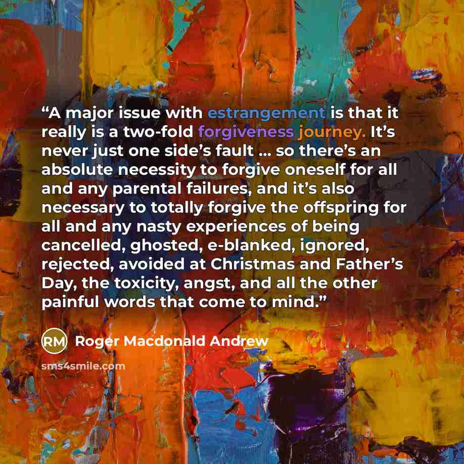 “A major issue with estrangement is that it really is a two-fold forgiveness journey. It’s never just one side’s fault … so there’s an absolute necessity to forgive oneself for all and any parental failures, and it’s also necessary to totally forgive the offspring for all and any nasty experiences…” quote by Roger Macdonald Andrew
