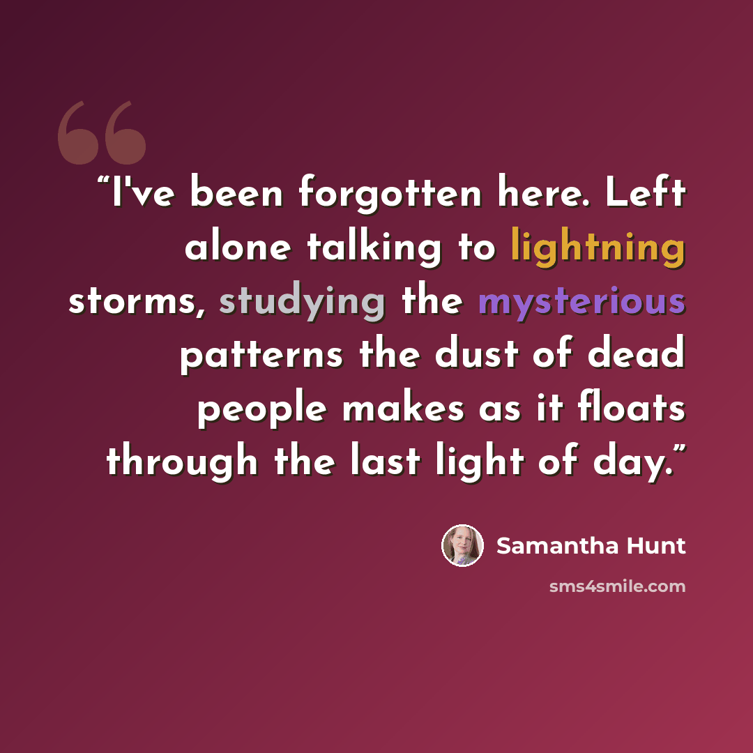 “I've been forgotten here. Left alone talking to lightning storms, studying the mysterious patterns the dust of dead people makes as it floats through the last light of day.” quote by Samantha Hunt