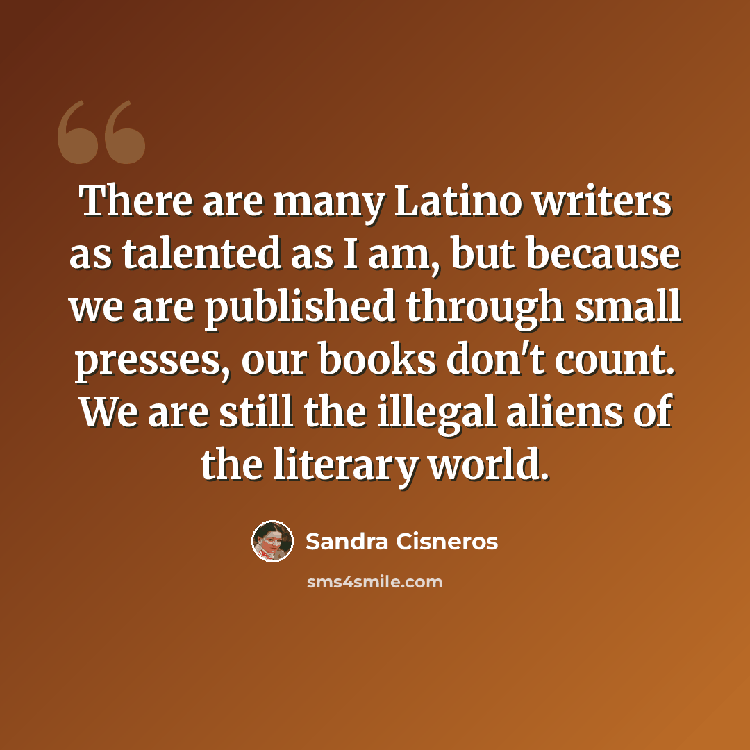 “There are many Latino writers as talented as I am, but because we are published through small presses, our books don't count. We are still the illegal aliens of the literary world.” quote by Sandra Cisneros
