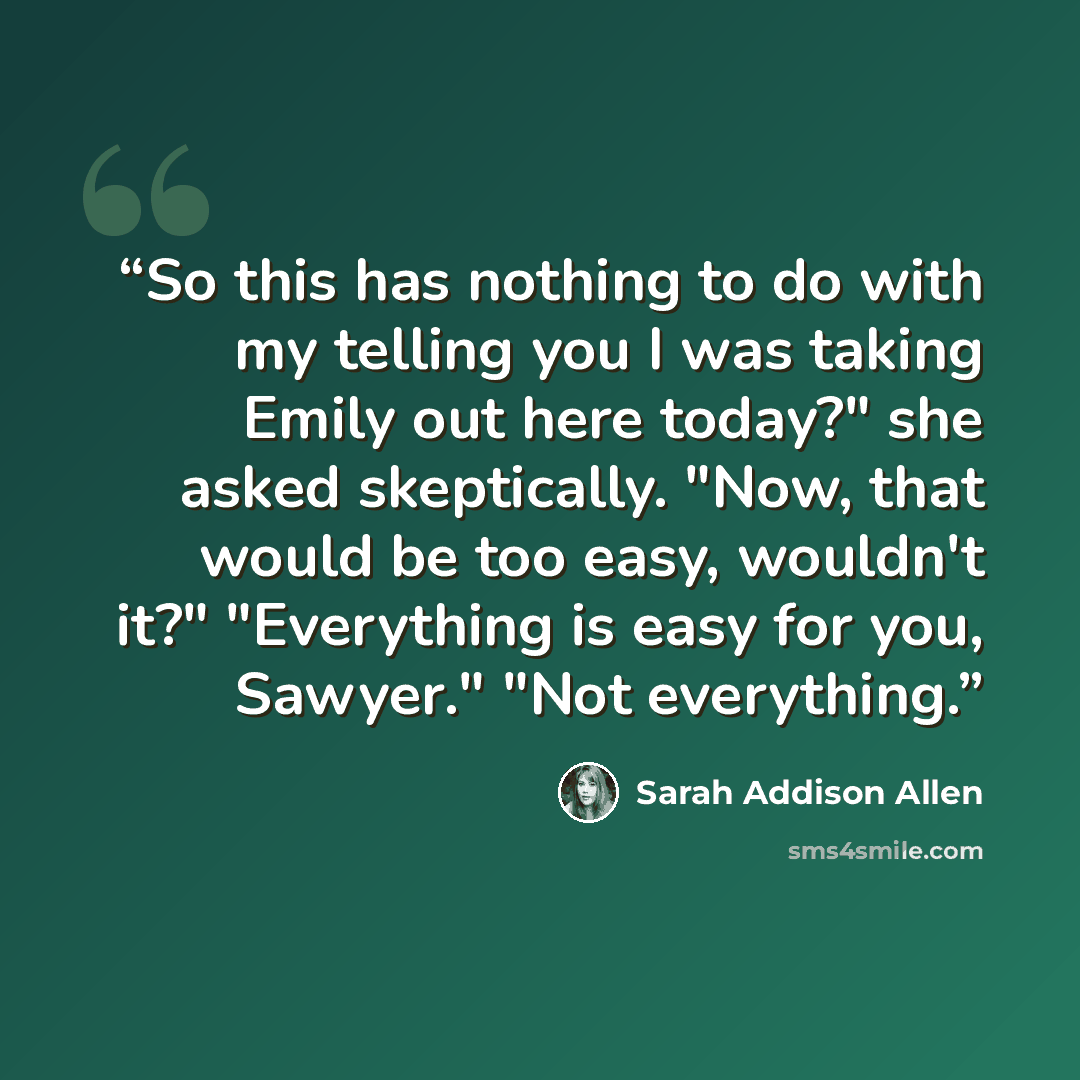 “So this has nothing to do with my telling you I was taking Emily out here today?" she asked skeptically. "Now, that would be too easy, wouldn't it?" "Everything is easy for you, Sawyer." "Not everything.” quote by Sarah Addison Allen