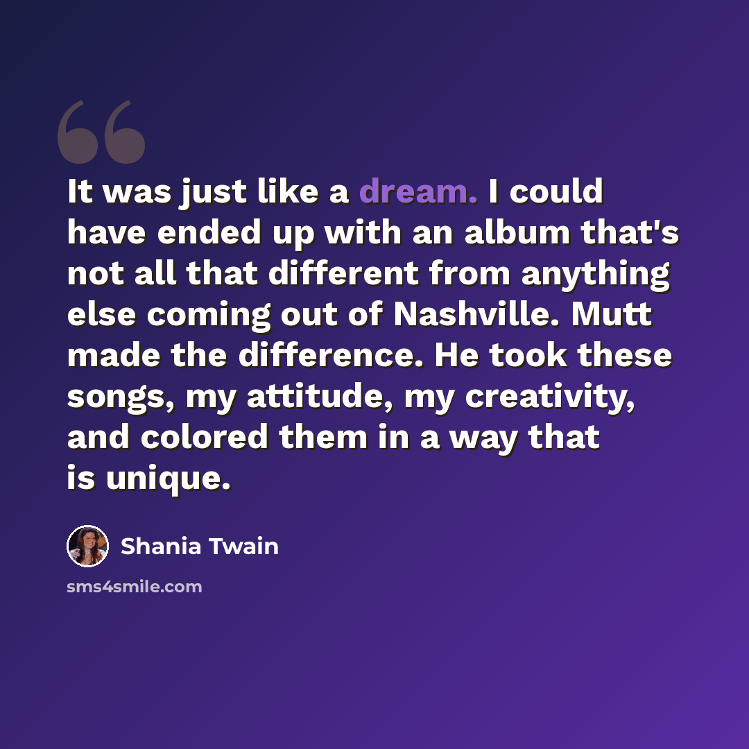 “It was just like a dream. I could have ended up with an album that's not all that different from anything else coming out of Nashville. Mutt made the difference. He took these songs, my attitude, my creativity, and colored them in a way that is unique.” quote by Shania Twain