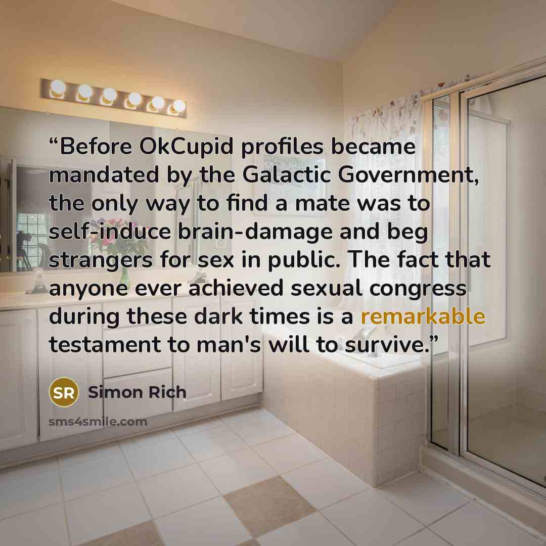 “Before OkCupid profiles became mandated by the Galactic Government, the only way to find a mate was to self-induce brain-damage and beg strangers for sex in public. The fact that anyone ever achieved sexual congress during these dark times is a remarkable testament to man's will to survive.” quote by Simon Rich
