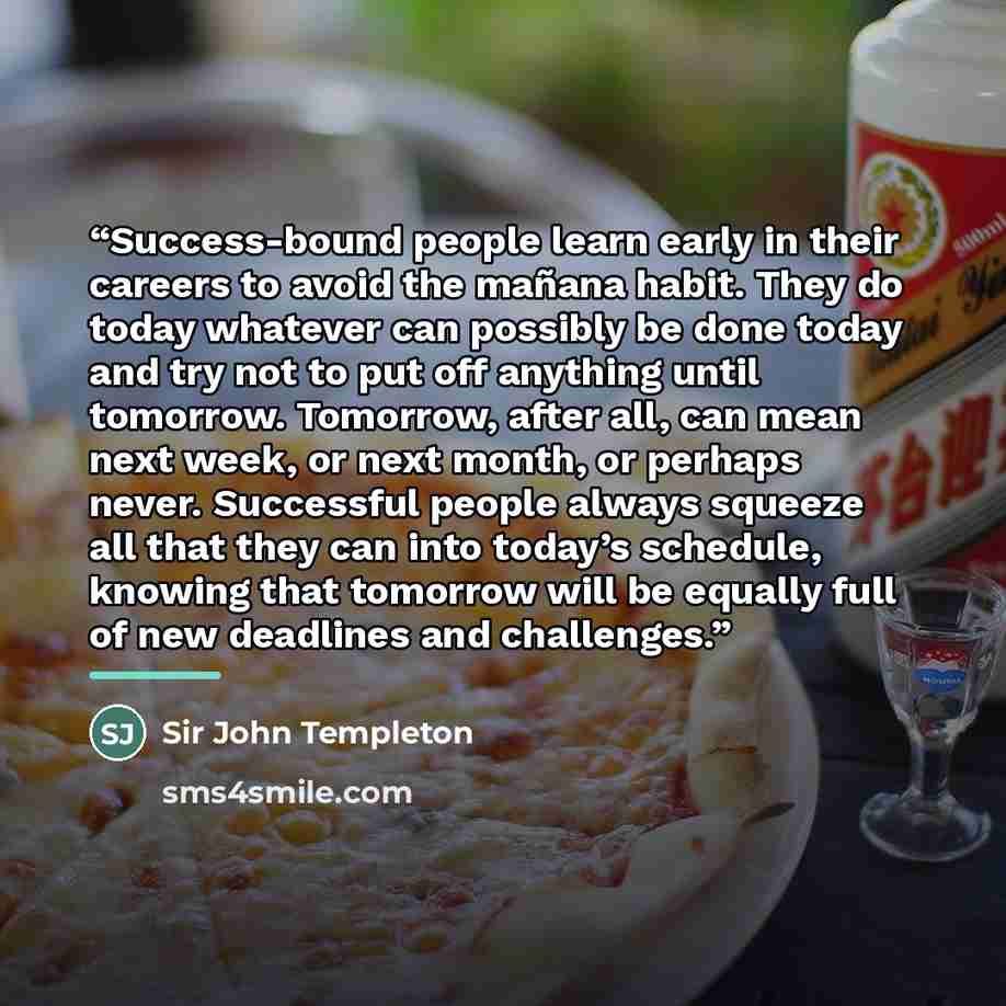 “Success-bound people learn early in their careers to avoid the mañana habit. They do today whatever can possibly be done today and try not to put off anything until tomorrow. Tomorrow, after all, can mean next week, or next month, or perhaps never. Successful people always squeeze all that they…” quote by Sir John Templeton