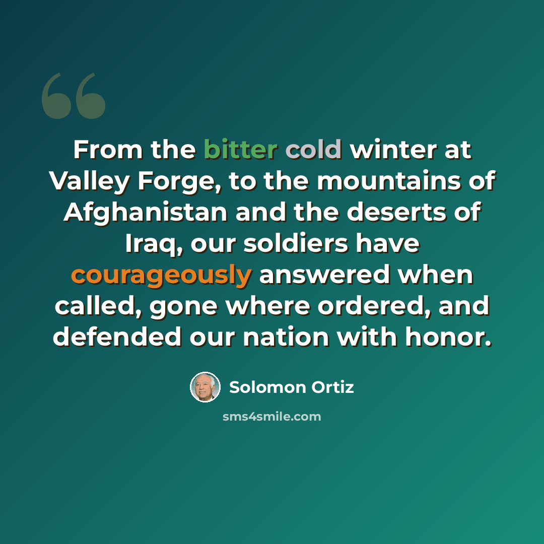 “From the bitter cold winter at Valley Forge, to the mountains of Afghanistan and the deserts of Iraq, our soldiers have courageously answered when called, gone where ordered, and defended our nation with honor.” quote by Solomon Ortiz