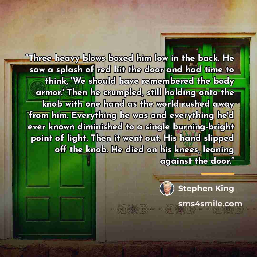 “Three heavy blows boxed him low in the back. He saw a splash of red hit the door and had time to think, 'We should have remembered the body armor.' Then he crumpled, still holding onto the knob with one hand as the world rushed away from him. Everything he was and everything he'd ever known…” quote by Stephen King
