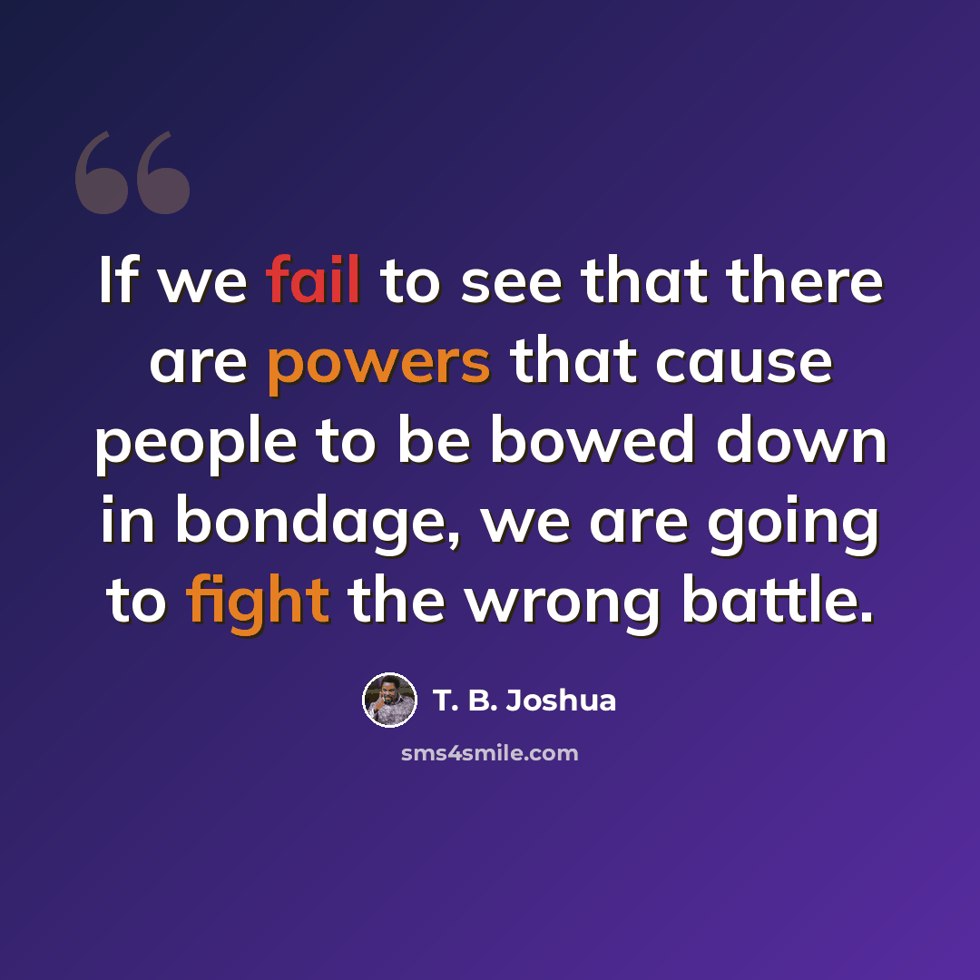 “If we fail to see that there are powers that cause people to be bowed down in bondage, we are going to fight the wrong battle.” quote by T. B. Joshua