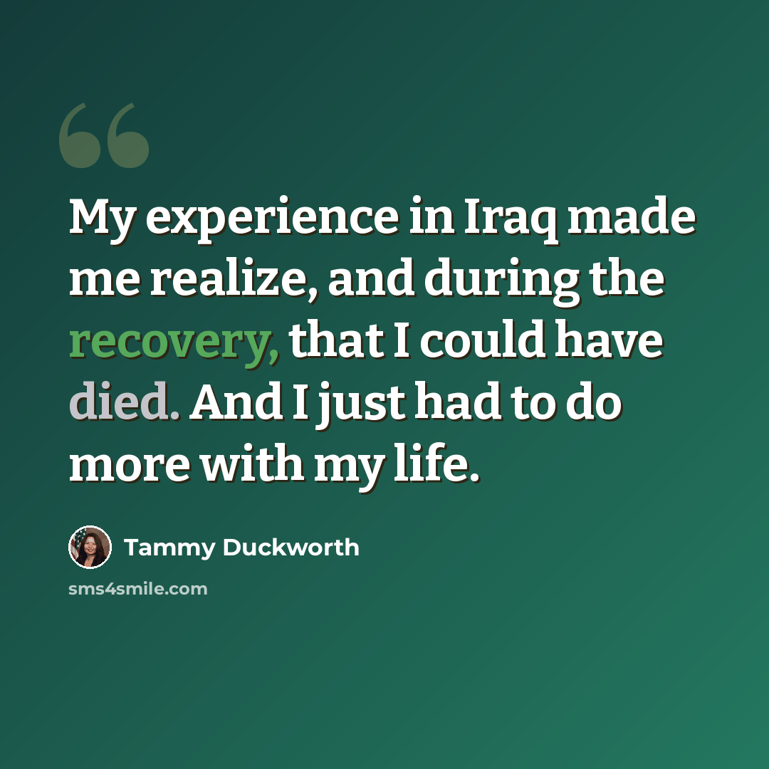 “My experience in Iraq made me realize, and during the recovery, that I could have died. And I just had to do more with my life.” quote by Tammy Duckworth