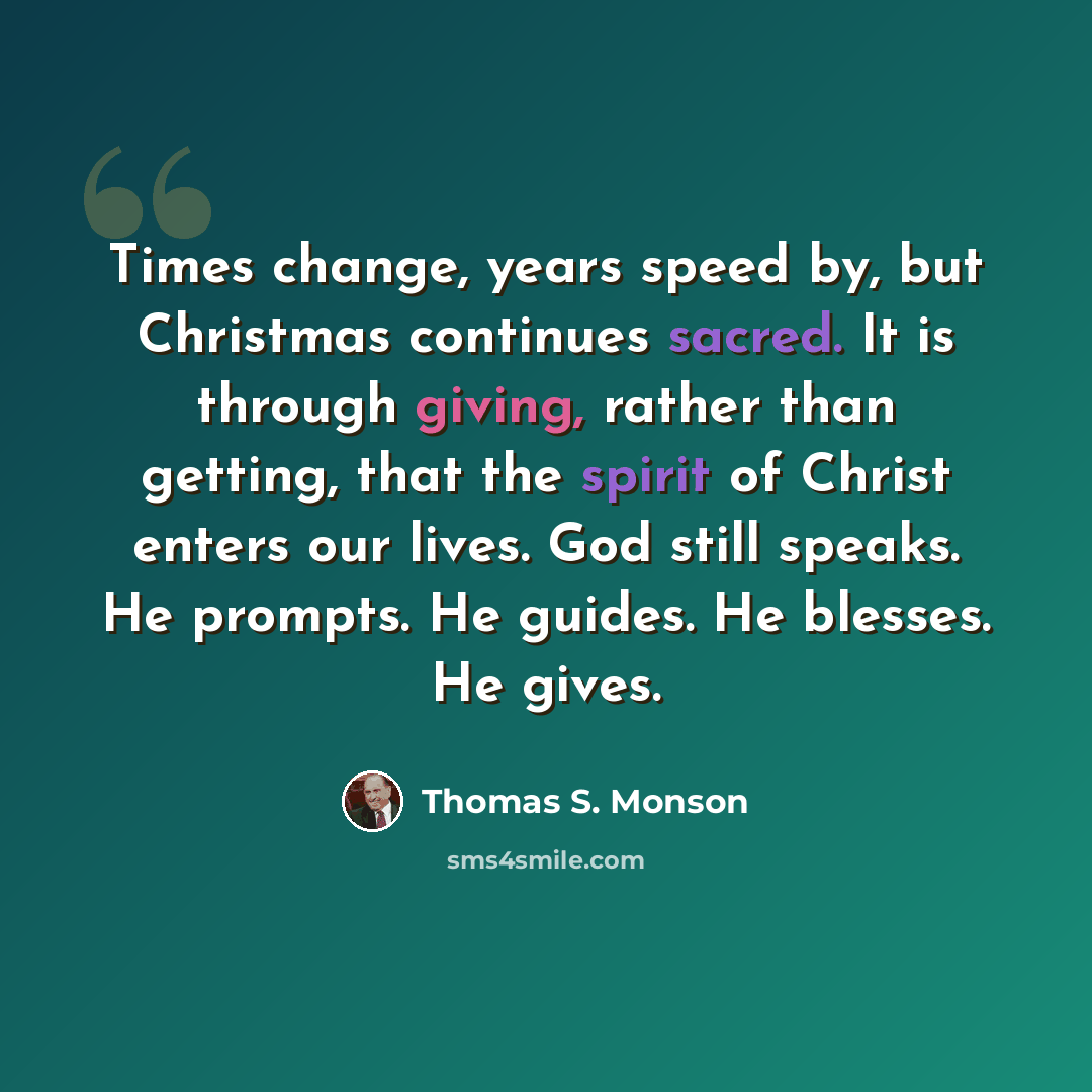 “Times change, years speed by, but Christmas continues sacred. It is through giving, rather than getting, that the spirit of Christ enters our lives. God still speaks. He prompts. He guides. He blesses. He gives.” quote by Thomas S. Monson