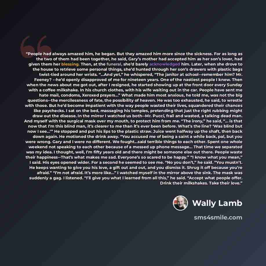 “People had always amazed him, he began. But they amazed him more since the sickness. For as long as the two of them had been together, he said, Gary’s mother had accepted him as her son’s lover, had given them her blessing. Then, at the funeral, she’d barely acknowledged him. Later, when she drove…” quote by Wally Lamb