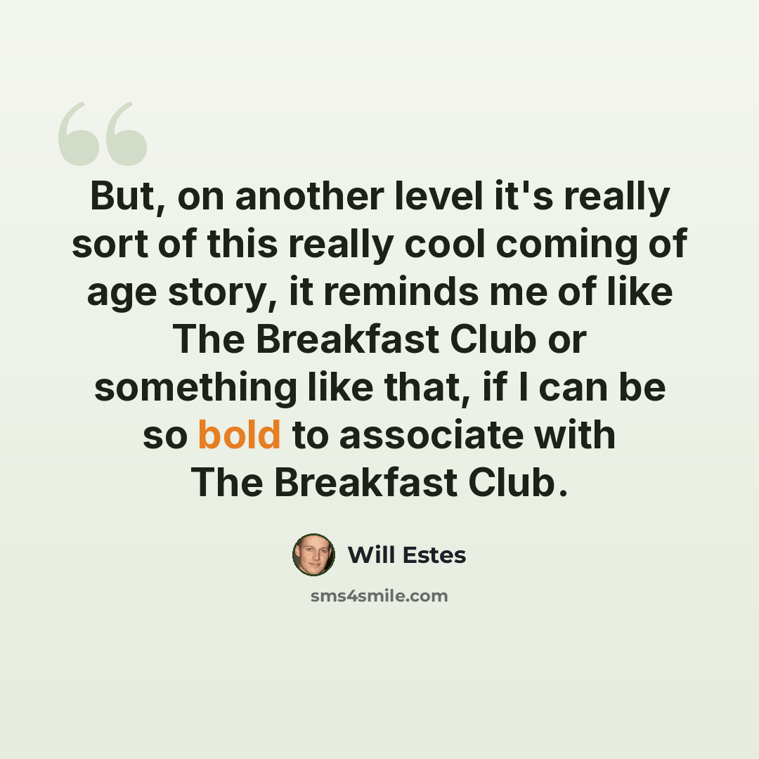 “But, on another level it's really sort of this really cool coming of age story, it reminds me of like The Breakfast Club or something like that, if I can be so bold to associate with The Breakfast Club.” quote by Will Estes