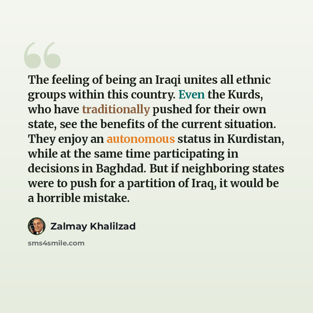 “The feeling of being an Iraqi unites all ethnic groups within this country. Even the Kurds, who have traditionally pushed for their own state, see the benefits of the current situation. They enjoy an autonomous status in Kurdistan, while at the same time participating in decisions in Baghdad. But…” quote by Zalmay Khalilzad