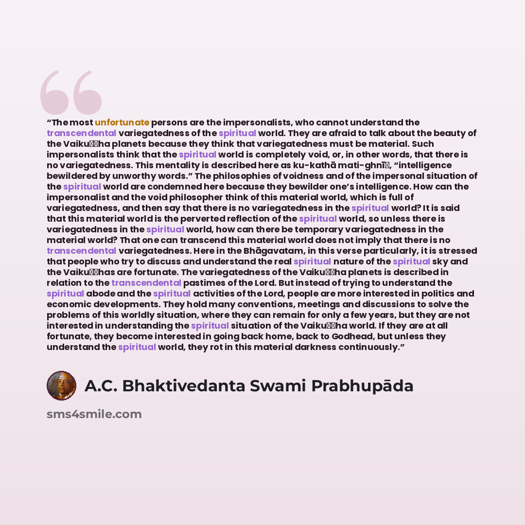 “The most unfortunate persons are the impersonalists, who cannot understand the transcendental variegatedness of the spiritual world. They are afraid to talk about the beauty of the Vaikuṇṭha planets because they think that variegatedness must be material. Such impersonalists think that the…” quote by A.C. Bhaktivedanta Swami Prabhupāda