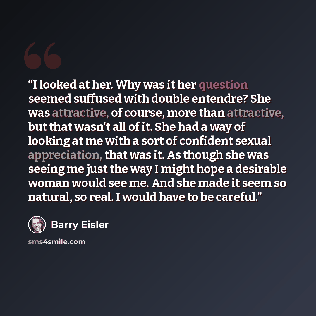 “I looked at her. Why was it her question seemed suffused with double entendre? She was attractive, of course, more than attractive, but that wasn’t all of it. She had a way of looking at me with a sort of confident sexual appreciation, that was it. As though she was seeing me just the way I might…” quote by Barry Eisler