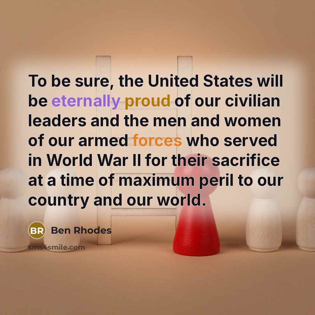 “To be sure, the United States will be eternally proud of our civilian leaders and the men and women of our armed forces who served in World War II for their sacrifice at a time of maximum peril to our country and our world.” quote by Ben Rhodes