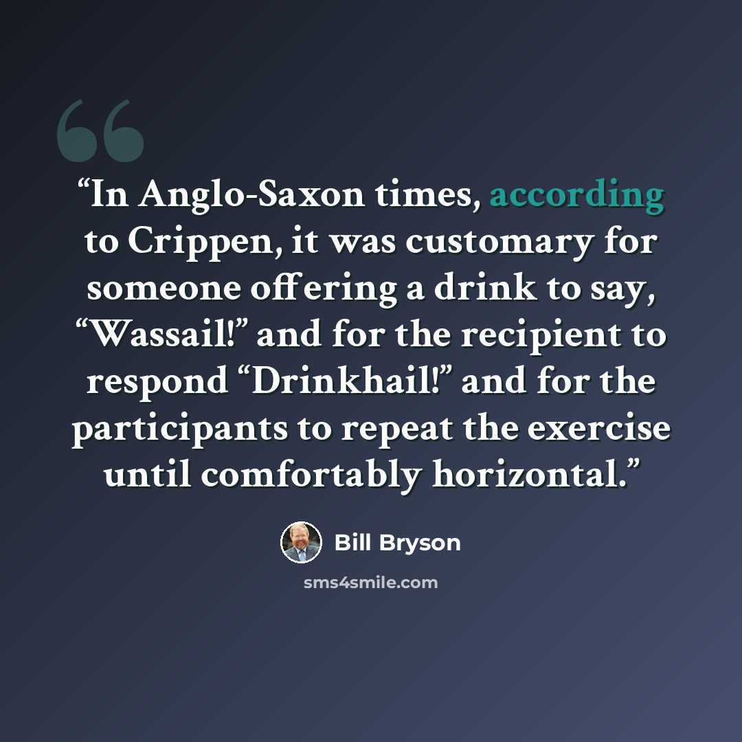 “In Anglo-Saxon times, according to Crippen, it was customary for someone offering a drink to say, “Wassail!” and for the recipient to respond “Drinkhail!” and for the participants to repeat the exercise until comfortably horizontal.” quote by Bill Bryson